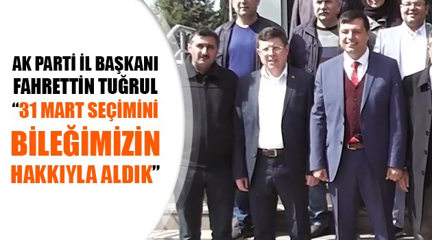 FAHRETTİN TUĞRUL: 31 MART SEÇİMİNİ BİLEĞİMİZİN HAKKIYLA ALDIK